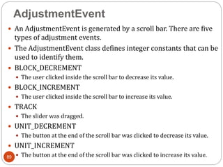 AdjustmentEvent
89
 An AdjustmentEvent is generated by a scroll bar. There are five
types of adjustment events.
 The AdjustmentEvent class defines integer constants that can be
used to identify them.
 BLOCK_DECREMENT
 The user clicked inside the scroll bar to decrease its value.
 BLOCK_INCREMENT
 The user clicked inside the scroll bar to increase its value.
 TRACK
 The slider was dragged.
 UNIT_DECREMENT
 The button at the end of the scroll bar was clicked to decrease its value.
 UNIT_INCREMENT
 The button at the end of the scroll bar was clicked to increase its value.
 