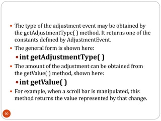 90
 The type of the adjustment event may be obtained by
the getAdjustmentType( ) method. It returns one of the
constants defined by AdjustmentEvent.
 The general form is shown here:
int getAdjustmentType( )
 The amount of the adjustment can be obtained from
the getValue( ) method, shown here:
int getValue( )
 For example, when a scroll bar is manipulated, this
method returns the value represented by that change.
 