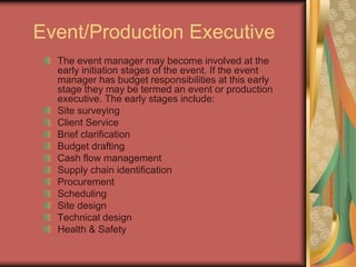 Event/Production Executive
The event manager may become involved at the
early initiation stages of the event. If the event
manager has budget responsibilities at this early
stage they may be termed an event or production
executive. The early stages include:
Site surveying
Client Service
Brief clarification
Budget drafting
Cash flow management
Supply chain identification
Procurement
Scheduling
Site design
Technical design
Health & Safety
 