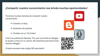 ¡Compartir nuestro conocimiento nos brinda muchas oportunidades!
Tenemos muchas maneras de compartir nuestro
conocimiento:
➖ Creando un blog
➖ Grabación de podcast
➖ ¡Puedes ser un YouTuber!
Creé una publicación llamada “Por qué convertirte en Blogger
te ayuda a crecer en tu carrera: Mi experiencia personal como
Xamarin Blogger”
¡Puede escanear este código QR para leerlo!
 