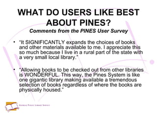 “ It SIGNIFICANTLY expands the choices of books and other materials available to me. I appreciate this so much because I live in a rural part of the state with a very small local library.” “ Allowing books to be checked out from other libraries is WONDERFUL. This way, the Pines System is like one gigantic library making available a tremendous selection of books regardless of where the books are physically housed.” WHAT DO USERS LIKE BEST ABOUT PINES? Comments from the PINES User Survey 