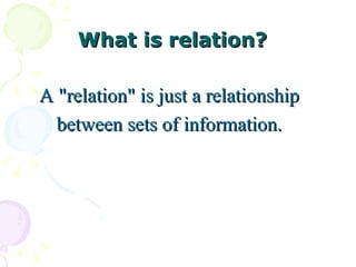 What is relation?

A "relation" is just a relationship
  between sets of information.
 