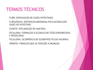 TERMOS TÉCNICOS
FLA
TO: DESIGNAÇÃO DE GASES INTESTINAIS.
FLA
TULÊNCIA: DISTENÇÃOABDOMINAL PELO ACÚMULODE
GASES NO INTESTINO.
FLEBITE: INFLAMAÇÃO DE UMAVEIA.
FECALOMA: FORMAÇÃO E ACÚMULO DE FEZES ENDURECIDAS
E RESSECADAS.
FECALÚRIA: OCORRÊNCIA DE ELEMENTOS FECAIS NAURINA.
FRÊMITO: FIBRAÇÃO QUE SE PERCEBE À PALPAÇÃO.
 