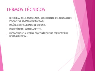 TERMOS TÉCNICOS
ICTERÍCIA: PELE AMARELADA, DECORRENTE DO ACÚMULODE
PIGMENTOS BILIARES NO SANGUE.
INSÔNIA: DIFICULDADE DE DORMIR.
INAPETÊNCIA: F
AL
T
ADEAPETITE.
INCONTINÊNCIA: PERDA DO CONTROLE DE ESFINCTERDA
BEXIGA OU RET
AL.
 