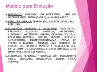 Modelo para Evolução
16. HIDRA
T
AÇÃO: HIDRA
T
ADO OU DESIDRA
T
ADO, HIPO OU
HIPÉRHIDRATADO, EDEMA (CACIFO), ANASARCA,ASCITE.
17.PERFUSÃO TISSULAR: PERFUNDIDO, MAL PERFUNDIDO, SEM
PERFUSÃO.
18.ELIMINIÇÕES URINÁRIAS E INTESTINAIS:
MANTIDAS,
FISIOLOGICAS,
PRESERVADAS,
(ANURIA, OLIGURIA, POLIURIA,
PRESENTES, AUSENTES,
ALTERADAS, INALTERADAS
POLACIURIA, NICTURIA, DISURIA, ARDURIA, URGENCIA,
INCONTINENCIA, ENURESE/CONSTIPAÇÃO,
VENTRE E DIARREIA). A
TENÇÃO: NÃO ESQUECER
PRISÃO DE
DE
REFERIR, DENTRO DESTE ASPECTO, A PRESENÇA DE SVD,
CISTOSTOMIAS OU COLOSTOMIAS E CARACTERISTICAS E/OU
SINAIS FLOGISTICOS DAS MESMAS.
19.ALTERAÇÕES REFERIDAS / QUEIXAS: DOR, DESCONFORTO
FISICO, EMOCIONAL NEGLIGENCIA, INJURIA FISICA,
AGRAVOS.
 