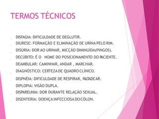 TERMOS TÉCNICOS
DISFAGIA: DIFICULDADE DE DEGLUTIR.
DIURESE: FORMAÇÃO E ELIMINAÇÃO DE URINA PELO RIM.
DISÚRIA: DOR AO URINAR, MICÇÃO DIMINUÍDA(PINGOS).
DECÚBITO: É O NOME DO POSICIONAMENTO DO P
ACIENTE.
DEAMBULAR: CAMINHAR, ANDAR , MARCHAR.
DIAGNÓSTICO: CERTEZA DE QUADRO CLÍNICO.
DISPNÉIA: DIFICULDADE DE RESPIRAR, F
AL
T
ADEAR.
DIPLOPIA: VISÃO DUPLA.
DISPAREUNIA: DOR DURANTE RELAÇÃO SEXUAL.
DISENTERIA: DOENÇA INFECCIOSADOCÓLON.
 