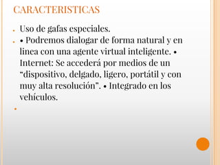 CARACTERISTICAS
● Uso de gafas especiales.
● • Podremos dialogar de forma natural y en
linea con una agente virtual inteligente. •
Internet: Se accederá por medios de un
“dispositivo, delgado, ligero, portátil y con
muy alta resolución”. • Integrado en los
vehículos.
●
 