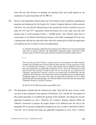 UNCITRAL Chevron-Texaco v. Ecuador Final Award 100
states that any final decision on damages was deferred until, and would depend on, the
completion of a special procedure (R XV, ¶¶8-13).
258. However, the Respondent observes that even if the Partial Award’s guidelines regarding the
quantum were binding on the Tax Experts, Dr. Cordero’s Separate Opinion is fully consistent
with them. Not only did the Tribunal discuss the amounts that TexPet would have received
under the 1973 and 1977 Agreements absent the breach, but it also made clear that such
amounts had to avoid awarding TexPet a “windfall profit.” The Tribunal made clear in
various places in its Partial Award that the amounts in the Table at paragraph 549 were only
a starting point and that the steps that follow after this starting point include the application
of Ecuadorian tax law in order to avoid overcompensation:
To calculate the damage suffered by the Claimants, the Tribunal starts from the principal
sums that an honest, impartial, and independent Ecuadorian judge would have found
owing in each of TexPet’s cases, plus what they would have found as simple interest.
[…]
This is not the end of the Tribunal’s enquiry, however. In the absence of a BIT breach by
Ecuador, the Claimants may not have kept the entire amount as being equivalent to their
loss. To calculate the Claimants’ real loss, that amount must be reduced if such would
have been required by any applicable Ecuadorian tax laws. Were the Tribunal not to take
such tax laws into account, it would run the risk of overstating the loss suffered by the
Claimants, such that the Claimants would be overcompensated. Put differently, the loss
suffered by the Claimants is the amount plus interest it should have been awarded by the
Ecuadorian judges net of amounts due under any applicable Ecuadorian tax laws. When
quantifying and assessing damages, the Tribunal cannot award more than the amount that
Claimants ultimately would have obtained.
(R XIV ¶7; R XV, ¶¶14-24; Partial Award, ¶¶551-552)
259. The Respondent contends that the Tribunal also made “clear that the issue of taxes in this
case goes to the calculation of the quantum of Claimants’ loss” and that the “the purpose of
[the expert] procedure is to establish the quantum of the Claimants’ loss taking into account
applicable Ecuadorian tax laws.” Therefore, Dr. Cordero’s Separate Opinion fulfills the
Tribunal’s instruction to propose the proper amount to be deducted from the total in the
paragraph 549 on account of applicable Ecuadorian tax laws in order to determine TexPet’s
“real loss” net of amounts due under any applicable Ecuadorian tax laws. This is “entirely
 