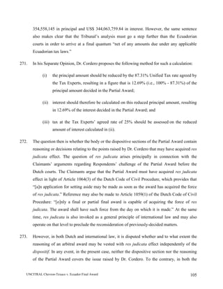 UNCITRAL Chevron-Texaco v. Ecuador Final Award 105
354,558,145 in principal and US$ 344,063,759.84 in interest. However, the same sentence
also makes clear that the Tribunal’s analysis must go a step further than the Ecuadorian
courts in order to arrive at a final quantum “net of any amounts due under any applicable
Ecuadorian tax laws.”
271. In his Separate Opinion, Dr. Cordero proposes the following method for such a calculation:
(i) the principal amount should be reduced by the 87.31% Unified Tax rate agreed by
the Tax Experts, resulting in a figure that is 12.69% (i.e., 100% - 87.31%) of the
principal amount decided in the Partial Award;
(ii) interest should therefore be calculated on this reduced principal amount, resulting
in 12.69% of the interest decided in the Partial Award; and
(iii) tax at the Tax Experts’ agreed rate of 25% should be assessed on the reduced
amount of interest calculated in (ii).
272. The question then is whether the body or the dispositive sections of the Partial Award contain
reasoning or decisions relating to the points raised by Dr. Cordero that may have acquired res
judicata effect. The question of res judicata arises principally in connection with the
Claimants’ arguments regarding Respondents’ challenge of the Partial Award before the
Dutch courts. The Claimants argue that the Partial Award must have acquired res judicata
effect in light of Article 1064(3) of the Dutch Code of Civil Procedure, which provides that
“[a]n application for setting aside may be made as soon as the award has acquired the force
of res judicata.” Reference may also be made to Article 1059(1) of the Dutch Code of Civil
Procedure: “[o]nly a final or partial final award is capable of acquiring the force of res
judicata. The award shall have such force from the day on which it is made.” At the same
time, res judicata is also invoked as a general principle of international law and may also
operate on that level to preclude the reconsideration of previously-decided matters.
273. However, in both Dutch and international law, it is disputed whether and to what extent the
reasoning of an arbitral award may be vested with res judicata effect independently of the
dispositif. In any event, in the present case, neither the dispositive section nor the reasoning
of the Partial Award covers the issue raised by Dr. Cordero. To the contrary, in both the
 