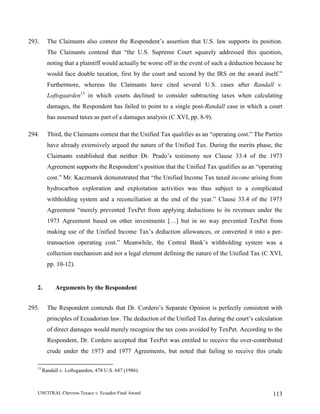 UNCITRAL Chevron-Texaco v. Ecuador Final Award 113
293. The Claimants also contest the Respondent’s assertion that U.S. law supports its position.
The Claimants contend that “the U.S. Supreme Court squarely addressed this question,
noting that a plaintiff would actually be worse off in the event of such a deduction because he
would face double taxation, first by the court and second by the IRS on the award itself.”
Furthermore, whereas the Claimants have cited several U.S. cases after Randall v.
Loftsgaarden13
in which courts declined to consider subtracting taxes when calculating
damages, the Respondent has failed to point to a single post-Randall case in which a court
has assessed taxes as part of a damages analysis (C XVI, pp. 8-9).
294. Third, the Claimants contest that the Unified Tax qualifies as an “operating cost.” The Parties
have already extensively argued the nature of the Unified Tax. During the merits phase, the
Claimants established that neither Dr. Prado’s testimony nor Clause 33.4 of the 1973
Agreement supports the Respondent’s position that the Unified Tax qualifies as an “operating
cost.” Mr. Kaczmarek demonstrated that “the Unified Income Tax taxed income arising from
hydrocarbon exploration and exploitation activities was thus subject to a complicated
withholding system and a reconciliation at the end of the year.” Clause 33.4 of the 1973
Agreement “merely prevented TexPet from applying deductions to its revenues under the
1973 Agreement based on other investments […] but in no way prevented TexPet from
making use of the Unified Income Tax’s deduction allowances, or converted it into a per-
transaction operating cost.” Meanwhile, the Central Bank’s withholding system was a
collection mechanism and not a legal element defining the nature of the Unified Tax (C XVI,
pp. 10-12).
2. Arguments by the Respondent
295. The Respondent contends that Dr. Cordero’s Separate Opinion is perfectly consistent with
principles of Ecuadorian law. The deduction of the Unified Tax during the court’s calculation
of direct damages would merely recognize the tax costs avoided by TexPet. According to the
Respondent, Dr. Cordero accepted that TexPet was entitled to receive the over-contributed
crude under the 1973 and 1977 Agreements, but noted that failing to receive this crude
13
Randall v. Loftsgaarden, 478 U.S. 647 (1986).
 
