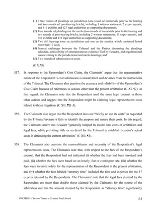 UNCITRAL Chevron-Texaco v. Ecuador Final Award 135
(1) Three rounds of pleadings on jurisdiction (one round of memorials prior to the hearing
and two rounds of post-hearing briefs), including 1 witness statement, 2 expert reports,
and 410 exhibits and 127 legal authorities as supporting documents;
(2) Four rounds of pleadings on the merits (two rounds of memorials prior to the hearing and
two rounds of post-hearing briefs), including 2 witness statements, 11 expert reports, and
387 exhibits and 110 legal authorities as supporting documents;
(3) Two full hearings (one on jurisdiction and one on the merits), which combined lasted
more than 10 days;
(4) Several exchanges between the Tribunal and the Parties discussing the pleadings
schedule, admissibility of extemporaneous evidence filed by Ecuador, and organizational
issues relating to the jurisdictional and merits hearings; and
(5) Two rounds of submissions on costs.
(C X, ¶8)
.
357. In response to the Respondent’s Cost Claim, the Claimants’ argue that the argumentative
nature of the Respondent’s cost submission is unwarranted and deviates from the instructions
of the Tribunal. The Claimants also question the accuracy and reliability of the Respondent’s
Cost Claim because of references to actions other than the present arbitration (C XI, ¶2). In
that regard, the Claimants note that the Respondent used the same legal counsel in those
other actions and suggest that the Respondent might be claiming legal representation costs
related to those litigations (C XII, ¶¶1-3).
358. The Claimants also argue that the Respondent does not “briefly set out its costs” as requested
by the Tribunal because it fails to identify the purpose and nature their costs. In this regard,
the Claimants assert that Ecuador “generally lumped its claims into costs of arbitration and
legal fees, while providing little or no detail for the Tribunal to establish Ecuador’s actual
costs in defending the current arbitration” (C XII, ¶4).
359. The Claimants also question the reasonableness and necessity of the Respondent’s legal
representation costs. The Claimants note that, with respect to the fees of the Respondent’s
counsel, that the Respondent had not indicated (i) whether the fees had been invoiced and
paid, (ii) whether the fees were based on an hourly, flat or contingent rate, (iii) whether the
fees were incurred solely for the representation of the Respondent in the present arbitration,
and (iv) whether the fees labeled “attorney time” included the fees and expenses for the 17
experts retained by the Respondents. The Claimants’ note that the legal fees claimed by the
Respondent are more than double those claimed by the Claimants for the course of the
arbitration and that the amount claimed by the Respondent as “attorney time” significantly
 