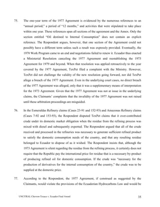UNCITRAL Chevron-Texaco v. Ecuador Final Award 35
75. The one-year term of the 1977 Agreement is evidenced by the numerous references to an
“annual period,” a period of “12 months,” and activities that were stipulated to take place
within one year. These references span all sections of the agreement and the Annex. Only the
section entitled “Oil destined to Internal Consumption” does not contain an explicit
reference. The Respondent argues, however, that one section of the Agreement could not
possibly have a different term unless such a result was expressly provided. Eventually, the
1978 Work Program came to an end and negotiations failed to renew it. Ecuador thus enacted
a Ministerial Resolution canceling the 1977 Agreement and reestablishing the 1973
Agreement for 1979 and beyond. When that resolution was applied retroactively to the year
covered by the 1977 Agreement, TexPet filed a complaint with the Ministry. However,
TexPet did not challenge the validity of the new resolution going forward, nor did TexPet
allege a breach of the 1977 Agreement. Even in the underlying court cases, no direct breach
of the 1977 Agreement was alleged, only that it was a supplementary means of interpretation
for the 1973 Agreement. Given that the 1977 Agreement was not at issue in the underlying
claims, the Claimants’ complaints that the invalidity of the 1977 Agreement was not raised
until these arbitration proceedings are misguided.
76. In the Esmeraldas Refinery claims (Cases 23-91 and 152-93) and Amazonas Refinery claims
(Cases 7-92 and 153-93), the Respondent disputed TexPet claims that it over-contributed
crude under its domestic market obligation when the residue from the refining process was
mixed with diesel and subsequently exported. The Respondent argued that all of the crude
received and processed in the refineries was necessary to generate sufficient refined product
to satisfy the domestic consumption needs of the country, and that any resulting residue
belonged to Ecuador to dispose of as it wished. The Respondent insists that, although the
1973 Agreement is silent regarding the residue from the refining process, it certainly does not
require that the Republic pay the international price for residue that is a necessary by-product
of producing refined oil for domestic consumption. If the crude was “necessary for the
production of derivatives for the internal consumption of the country,” the crude was to be
supplied at the domestic price.
77. According to the Respondent, the 1977 Agreement, if construed as suggested by the
Claimants, would violate the provisions of the Ecuadorian Hydrocarbons Law and would be
 