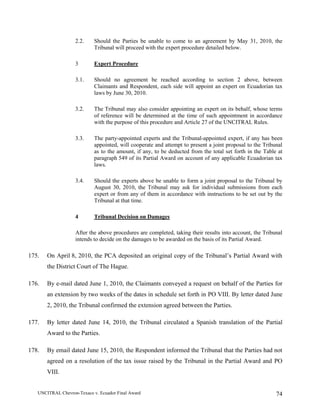 UNCITRAL Chevron-Texaco v. Ecuador Final Award 74
2.2. Should the Parties be unable to come to an agreement by May 31, 2010, the
Tribunal will proceed with the expert procedure detailed below.
3 Expert Procedure
3.1. Should no agreement be reached according to section 2 above, between
Claimants and Respondent, each side will appoint an expert on Ecuadorian tax
laws by June 30, 2010.
3.2. The Tribunal may also consider appointing an expert on its behalf, whose terms
of reference will be determined at the time of such appointment in accordance
with the purpose of this procedure and Article 27 of the UNCITRAL Rules.
3.3. The party-appointed experts and the Tribunal-appointed expert, if any has been
appointed, will cooperate and attempt to present a joint proposal to the Tribunal
as to the amount, if any, to be deducted from the total set forth in the Table at
paragraph 549 of its Partial Award on account of any applicable Ecuadorian tax
laws.
3.4. Should the experts above be unable to form a joint proposal to the Tribunal by
August 30, 2010, the Tribunal may ask for individual submissions from each
expert or from any of them in accordance with instructions to be set out by the
Tribunal at that time.
4 Tribunal Decision on Damages
After the above procedures are completed, taking their results into account, the Tribunal
intends to decide on the damages to be awarded on the basis of its Partial Award.
175. On April 8, 2010, the PCA deposited an original copy of the Tribunal’s Partial Award with
the District Court of The Hague.
176. By e-mail dated June 1, 2010, the Claimants conveyed a request on behalf of the Parties for
an extension by two weeks of the dates in schedule set forth in PO VIII. By letter dated June
2, 2010, the Tribunal confirmed the extension agreed between the Parties.
177. By letter dated June 14, 2010, the Tribunal circulated a Spanish translation of the Partial
Award to the Parties.
178. By email dated June 15, 2010, the Respondent informed the Tribunal that the Parties had not
agreed on a resolution of the tax issue raised by the Tribunal in the Partial Award and PO
VIII.
 