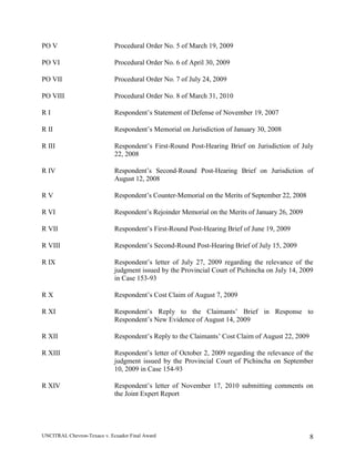 UNCITRAL Chevron-Texaco v. Ecuador Final Award 8
PO V Procedural Order No. 5 of March 19, 2009
PO VI Procedural Order No. 6 of April 30, 2009
PO VII Procedural Order No. 7 of July 24, 2009
PO VIII Procedural Order No. 8 of March 31, 2010
R I Respondent’s Statement of Defense of November 19, 2007
R II Respondent’s Memorial on Jurisdiction of January 30, 2008
R III Respondent’s First-Round Post-Hearing Brief on Jurisdiction of July
22, 2008
R IV Respondent’s Second-Round Post-Hearing Brief on Jurisdiction of
August 12, 2008
R V Respondent’s Counter-Memorial on the Merits of September 22, 2008
R VI Respondent’s Rejoinder Memorial on the Merits of January 26, 2009
R VII Respondent’s First-Round Post-Hearing Brief of June 19, 2009
R VIII Respondent’s Second-Round Post-Hearing Brief of July 15, 2009
R IX Respondent’s letter of July 27, 2009 regarding the relevance of the
judgment issued by the Provincial Court of Pichincha on July 14, 2009
in Case 153-93
R X Respondent’s Cost Claim of August 7, 2009
R XI Respondent’s Reply to the Claimants’ Brief in Response to
Respondent’s New Evidence of August 14, 2009
R XII Respondent’s Reply to the Claimants’ Cost Claim of August 22, 2009
R XIII Respondent’s letter of October 2, 2009 regarding the relevance of the
judgment issued by the Provincial Court of Pichincha on September
10, 2009 in Case 154-93
R XIV Respondent’s letter of November 17, 2010 submitting comments on
the Joint Expert Report
 