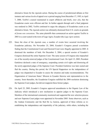 UNCITRAL Chevron-Texaco v. Ecuador Final Award 87
alternative forum for the Aguinda action. During the course of jurisdictional debates at first
instance and various levels of appeal over a period ranging from December 17, 1993, to April
7, 2000, TexPet’s counsel maintained in expert affidavits and briefs, inter alia, that the
Ecuadorian courts were efficient and fair. In further appeals through until a final judgment
was rendered in 2002, TexPet continued to argue the adequacy of Ecuadorian courts as an
alternative forum. The Aguinda action was ultimately dismissed from U.S. courts on grounds
of forum non conveniens. The same plaintiffs then commenced an action against TexPet in
2003 in a court seated in the town of Lago Agrio, Ecuador (the Lago Agrio action).
225. Since the close of the Aguinda case, a number of events have occurred involving the
Ecuadorian judiciary. On November 25, 2004, Ecuador’s Congress passed a resolution
finding that the Constitutional Court and Electoral Court were illegally appointed in 2003. It
dismissed the members of both. On December 5, 2004, a special session of Ecuador’s
Congress dismissed the entire Supreme Court. The same session of Congress also impeached
six of the recently-removed judges of the Constitutional Court. On April 15, 2005, President
Guttiérrez declared a state of emergency, suspending certain civil rights and dismissing all
the newly-appointed judges of the Supreme Court. President Guttiérrez was later ousted and
fled the country. During this period, the UN Special Rapporteur on the independence of
judges was dispatched to Ecuador to assess the situation and make recommendations. The
Organization of American States’ Mission in Ecuador likewise sent representatives to the
country. Soon thereafter, the Ecuadorian Congress nullified the 2004 resolution dismissing
the Supreme Court judges, but did not reappoint these former judges.
226. On April 25, 2005, Ecuador’s Congress approved amendments to the Organic Law of the
Judiciary which introduced a new mechanism to appoint judges to the Supreme Court.
Members of the international community monitored and supported the new selection process
and new Supreme Court judges were appointed in November 2005. Some observers, such as
the Andean Community and the Red De La Justicia, approved of these reforms as re-
establishing the independence and impartiality of the judiciary, while others, including the
 