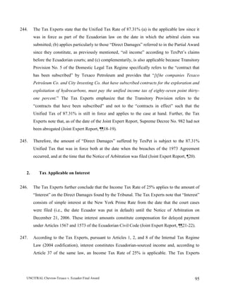 UNCITRAL Chevron-Texaco v. Ecuador Final Award 95
244. The Tax Experts state that the Unified Tax Rate of 87.31% (a) is the applicable law since it
was in force as part of the Ecuadorian law on the date in which the arbitral claim was
submitted; (b) applies particularly to those “Direct Damages” referred to in the Partial Award
since they constitute, as previously mentioned, “oil income” according to TexPet’s claims
before the Ecuadorian courts; and (c) complementarily, is also applicable because Transitory
Provision No. 5 of the Domestic Legal Tax Regime specifically refers to the “contract that
has been subscribed” by Texaco Petroleum and provides that “[t]he companies Texaco
Petroleum Co. and City Investing Co. that have subscribed contracts for the exploration and
exploitation of hydrocarbons, must pay the unified income tax of eighty-seven point thirty-
one percent.” The Tax Experts emphasize that the Transitory Provision refers to the
“contracts that have been subscribed” and not to the “contracts in effect” such that the
Unified Tax of 87.31% is still in force and applies to the case at hand. Further, the Tax
Experts note that, as of the date of the Joint Expert Report, Supreme Decree No. 982 had not
been abrogated (Joint Expert Report, ¶¶18-19).
245. Therefore, the amount of “Direct Damages” suffered by TexPet is subject to the 87.31%
Unified Tax that was in force both at the date when the breaches of the 1973 Agreement
occurred, and at the time that the Notice of Arbitration was filed (Joint Expert Report, ¶20).
2. Tax Applicable on Interest
246. The Tax Experts further conclude that the Income Tax Rate of 25% applies to the amount of
“Interest” on the Direct Damages found by the Tribunal. The Tax Experts note that “Interest”
consists of simple interest at the New York Prime Rate from the date that the court cases
were filed (i.e., the date Ecuador was put in default) until the Notice of Arbitration on
December 21, 2006. These interest amounts constitute compensation for delayed payment
under Articles 1567 and 1573 of the Ecuadorian Civil Code (Joint Expert Report, ¶¶21-22).
247. According to the Tax Experts, pursuant to Articles 1, 2, and 8 of the Internal Tax Regime
Law (2004 codification), interest constitutes Ecuadorian-sourced income and, according to
Article 37 of the same law, an Income Tax Rate of 25% is applicable. The Tax Experts
 