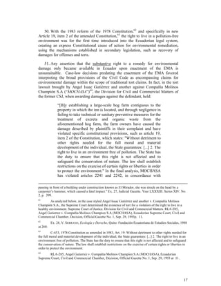 17
50. With the 1983 reform of the 1978 Constitution,62
and specifically in new
Article 19, item 2 of the amended Constitution,63
the right to live in a pollution-free
environment was for the first time introduced into the Ecuadorian legal system,
creating an express Constitutional cause of action for environmental remediation,
using the mechanisms established in secondary legislation, such as recovery of
damages for offenses and torts.
51. Any assertion that the substantive right to a remedy for environmental
damage only became available in Ecuador upon enactment of the EMA is
unsustainable. Case-law decisions predating the enactment of the EMA favored
interpreting the broad provisions of the Civil Code as encompassing claims for
environmental damage within the scope of traditional tort claims. In fact, in the tort
lawsuit brought by Angel Isaac Gutiérrez and another against Compañía Molinos
Champión S.A (“MOCHASA”)64
, the Division for Civil and Commercial Matters of
the former CSJ, when awarding damages against the defendant, held:
“[B]y establishing a large-scale hog farm contiguous to the
property in which the inn is located, and through negligence in
failing to take technical or sanitary preventive measures for the
treatment of excreta and organic waste from the
aforementioned hog farm, the farm owners have caused the
damage described by plaintiffs in their complaint and have
violated specific constitutional provisions, such as article 19,
item 2 of the Constitution, which states: "Without detriment to
other rights needed for the full moral and material
development of the individual, the State guarantees: [...] 2. The
right to live in an environment free of pollution. The State has
the duty to ensure that this right is not affected and to
safeguard the conservation of nature. The law shall establish
restrictions on the exercise of certain rights or liberties in order
to protect the environment." In the final analysis, MOCHASA
has violated articles 2241 and 2242, in concordance with
passing in front of a building under construction known as El Mirador, she was struck on the head by a
carpenter’s hammer, which caused a fatal impact.” Ex. 27, Judicial Gazette. Year LXXXIII. Series XIV. No.
2. p. 399.
61
As analyzed below, in the case styled Angel Isaac Gutiérrez and another v. Compañía Molinos
Champión S.A., the Supreme Court determined the existence of tort for a violation of the right to live in a
healthy environment. Supreme Court of Justice. Division for Civil and Commercial Matters. RLA-285,
Angel Gutierrez v. Compañía Molinos Champion S.A (MOCHASA), Ecuadorian Supreme Court, Civil and
Commercial Chamber, Decision, Official Gazette No. 1, Sep. 29, 1993p. 11.
62
Ex. 28, V. SERRANO, Ecología y Derecho, Quito: Fundación Ecuatoriana de Estudios Sociales, 1988
at 260.
63
C-453, 1978 Constitution as amended in 1983, Art. 19: Without detriment to other rights needed for
the full moral and material development of the individual, the State guarantees: [...] 2. The right to live in an
environment free of pollution. The State has the duty to ensure that this right is not affected and to safeguard
the conservation of nature. The law shall establish restrictions on the exercise of certain rights or liberties in
order to protect the environment.
64
RLA-285, Angel Gutierrez v. Compañía Molinos Champion S.A (MOCHASA), Ecuadorian
Supreme Court, Civil and Commercial Chamber, Decision, Official Gazette No. 1, Sep. 29, 1993 at 11.
 