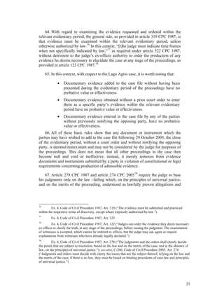 21
64. With regard to examining the evidence requested and ordered within the
relevant evidentiary period, the general rule, as provided in article 319 CPC 1987, is
that evidence must be examined within the relevant evidentiary period, unless
otherwise authorized by law.76
In this context, “[t]he judge must indicate time frames
when not specifically indicated by law,”77
as required under article 322 CPC 1987,
without detriment to the judge’s ex-officio authority to order the production of any
evidence he deems necessary to elucidate the case at any stage of the proceedings, as
provided in article 122 CPC 1987.78
65. In this context, with respect to the Lago Agrio case, it is worth noting that:
 Documentary evidence added to the case file without having been
presented during the evidentiary period of the proceedings have no
probative value or effectiveness.
 Documentary evidence obtained without a prior court order to enter
them as a specific party’s evidence within the relevant evidentiary
period have no probative value or effectiveness.
 Documentary evidence entered in the case file by any of the parties
without previously notifying the opposing party, have no probative
value or effectiveness.
66. All of these basic rules show that any document or instrument which the
parties may have wished to add to the case file following 29 October 2003, the close
of the evidentiary period, without a court order and without notifying the opposing
party, is deemed nonexistent and may not be considered by the judge for purposes of
the proceedings. This does not mean that all other proceedings in the case then
become null and void or ineffective; instead, it merely removes from evidence
documents and instruments submitted by a party in violation of constitutional or legal
requirements concerning production of admissible evidence.
67. Article 278 CPC 1987 and article 274 CPC 200579
require the judge to base
his judgments only on the law –failing which, on the principles of universal justice-
and on the merits of the proceeding, understood as lawfully proven allegations and
76
Ex. 4, Code of Civil Procedure 1987, Art. 319 (“The evidence must be submitted and practiced
within the respective terms of discovery, except where expressly authorized by law.”)
77
Ex. 4, Code of Civil Procedure 1987, Art. 322.
78
Ex. 4, Code of Civil Procedure 1987, Art. 122 (“Judges can order the evidence they deem necessary
ex officio to clarify the truth, at any stage of the proceedings, before issuing the judgment. The examination
of witnesses is excepted, which cannot be ordered ex officio, but the judge may ask again or request
explanations from witnesses who have already legally declared.”)
79
Ex. 4, Code of Civil Procedure 1987, Art. 278 (“The judgments and the orders shall clearly decide
the points that are subject to resolution, based on the law and on the merits of the case, and in the absence of
law, on the principles of universal justice.”); see also, C-260, Code of Civil Procedure 2005, Art. 274
(“Judgments and orders must decide with clarity the issues that are the subject thereof, relying on the law and
the merits of the case; if there is no law, they must be based on binding precedents of case law and principles
of universal justice.”)
 