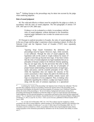 22
facts.80
Nothing foreign to the proceedings may be taken into account by the judge
when rendering judgment.
Rule of sound judgment
68. The valid and effective evidence must be weighed by the judge as a whole, in
accordance with the rules of sound judgment. The first paragraphs of articles 119
CPC 1987 and 115 CPC 2005 state:
Evidence is to be evaluated as a whole, in accordance with the
rules of sound judgment, without detriment to the formalities
required under substantive law in order for certain acts to exist
or be valid.81
69. Pursuant to judicial precedent in Ecuador, the rules of sound judgment refer
to the use of logic and the judge’s experience when evaluating evidence. In effect, the
National Court and the Supreme Court of Ecuador (“CSJ”) have repeatedly
determined that:
"[quoting Sergi Guash Fernández] By definition, all
proceedings must be logical. However, logic, while essential,
is not sufficient. Through the rules of sound judgment, the
legislature calls on the courts to weigh evidence by means of
cognitive tools that go beyond mere logic. It has been written
that the rules of sound judgment are legal standards that act as
principles of human conduct to be followed. Strictly speaking,
they are not legal rules, but the provisions that refer to them
are.... Basically, sound judgment is the use of principles of
proper human understanding, based particularly on legal logic,
equity and justice, and the scientific principles of law. Thus,
while the legislature does not impose the outcome of the
court’s assessment, it does impose the path to be followed, the
specific means, the assessment method, namely reason and
logic as components of every judgment. Thus, in making value
judgments regarding the evidence, a judge uses logical criteria
along with the rules of common experience or a specialized
80
In defining the “merits of the proceeding”, the Supreme Court of Justice has indicated: “The law
provides that a judgment must be in accordance with the law and the merits of the proceeding. In his
Diccionario Enciclopédico de Derecho Usual [Encyclopedia of Customary Law], Guillermo Cabanellas
defines the merits of the proceeding as: ‘the set of evidence, background and reasons arising from a
proceeding and forming the foundation on which the Judge or Court is to reach decisions and ultimately
render judgment, far from personal prejudices or assessments and based on that which has been argued and
proven.’” Ex. 31, Supreme Court of Justice, Second Division for Civil and Commercial Matters, Ruling [n/n]
of February 27, 2012, in case No. 62, Pérez v. Heirs of José Serrano, published in Official Gazette 589 of
June 4, 2002.
81
Ex. 4, Code of Civil Procedure 1987, Art. 119 (“The evidence must be weighed as a whole,
according to the rules of sound judgment, without prejudice to the formalities required in the substantive law
for the existence or validity of certain acts.”); see also, C-260, Code of Civil Procedure 2005, Art. 115
(“Evidence must be evaluated as a whole, in accordance with the rules of good judgment [sana crítica],
without prejudice to the solemnities prescribed by substantive law for the existence and validity of certain
acts.”)
 