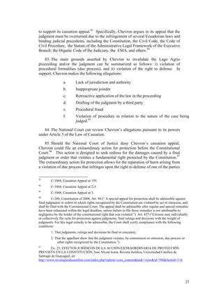 27
to support its cassation appeal.93
Specifically, Chevron argues in its appeal that the
judgment must be overturned due to the infringement of several Ecuadorian laws and
binding judicial precedents, including the Constitution, the Civil Code, the Code of
Civil Procedure, the Statute of the Administrative Legal Framework of the Executive
Branch; the Organic Code of the Judiciary, the EMA, and others.94
83. The main grounds asserted by Chevron to invalidate the Lago Agrio
proceeding and/or the judgment can be summarized as follows: i) violation of
procedural formalities (due process), and ii) violation of the right to defense. In
support, Chevron makes the following allegations:
a. Lack of jurisdiction and authority
b. Inappropriate joinder
c. Retroactive application of the law in the proceeding
d. Drafting of the judgment by a third party
e. Procedural fraud
f. Violation of procedure in relation to the nature of the case being
judged.95
84. The National Court can review Chevron’s allegations pursuant to its powers
under Article 3 of the Law of Cassation.
85. Should the National Court of Justice deny Chevron’s cassation appeal,
Chevron could file an extraordinary action for protection before the Constitutional
Court.96
This action is designed to seek redress for the damages caused by a final
judgment or order that violates a fundamental right protected by the Constitution.97
The extraordinary action for protection allows for the reparation of harm arising from
a violation of due process that infringes upon the right to defense of one of the parties
93
C-1068, Cassation Appeal at 159.
94
C-1068, Cassation Appeal at 2-3.
95
C-1068, Cassation Appeal at 3.
96
C-288, Constitution of 2008, Art. 94 (“ A special appeal for protection shall be admissible against
final judgments or orders in which rights recognized by the Constitution are violated by act or omission, and
shall be filed with the Constitutional Court. The appeal shall be admissible after regular and special remedies
have been exhausted within the legal deadline, unless failure to file those remedies is not attributable to
negligence by the holder of the constitutional right that was violated.”) Art. 437 (“Citizens may individually
or collectively file suits for protection against judgments, final rulings and decisions with the weight of
judgments. For this legal remedy to be admissible, the Court shall verify compliance with the following
conditions:
1. That judgments, rulings and decisions be final or executory.
2. That the appellant show that the judgment violates, by commission or omission, due process or
other rights recognized by the Constitution.”)
97
Ex. 23, EFECTOS JURÍDICOS DE LA ACCIÓN EXTRAORDINARIA DE PROTECCIÓN
PREVISTA EN LA CONSTITUCIÓN, José Alvear Icaza, Revista Jurídica, Universidad Católica de
Santiago de Guayaquil, en
http://www.revistajuridicaonline.com/index.php?option=com_content&task=view&id=700&Itemid=116
 