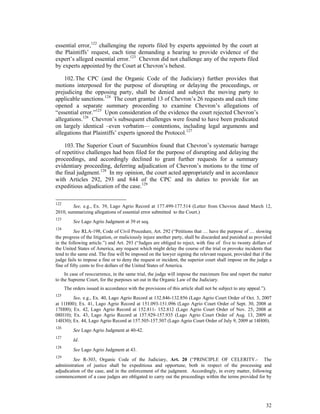 32
essential error,122
challenging the reports filed by experts appointed by the court at
the Plaintiffs’ request, each time demanding a hearing to provide evidence of the
expert’s alleged essential error.123
Chevron did not challenge any of the reports filed
by experts appointed by the Court at Chevron’s behest.
102.The CPC (and the Organic Code of the Judiciary) further provides that
motions interposed for the purpose of disrupting or delaying the proceedings, or
prejudicing the opposing party, shall be denied and subject the moving party to
applicable sanctions.124
The court granted 13 of Chevron’s 26 requests and each time
opened a separate summary proceeding to examine Chevron’s allegations of
“essential error.”125
Upon consideration of the evidence the court rejected Chevron’s
allegations.126
Chevron’s subsequent challenges were found to have been predicated
on largely identical –even verbatim— contentions, including legal arguments and
allegations that Plaintiffs’ experts ignored the Protocol.127
103.The Superior Court of Sucumbíos found that Chevron’s systematic barrage
of repetitive challenges had been filed for the purpose of disrupting and delaying the
proceedings, and accordingly declined to grant further requests for a summary
evidentiary proceeding, deferring adjudication of Chevron’s motions to the time of
the final judgment.128
In my opinion, the court acted appropriately and in accordance
with Articles 292, 293 and 844 of the CPC and its duties to provide for an
expeditious adjudication of the case.129
122
See, e.g., Ex. 39, Lago Agrio Record at 177.499-177.514 (Letter from Chevron dated March 12,
2010, summarizing allegations of essential error submitted to the Court.)
123
See Lago Agrio Judgment at 39 et seq.
124
See RLA-198, Code of Civil Procedure, Art. 292 (“Petitions that … have the purpose of … slowing
the progress of the litigation, or maliciously injure another party, shall be discarded and punished as provided
in the following article.”) and Art. 293 (“Judges are obliged to reject, with fine of five to twenty dollars of
the United States of America, any request which might delay the course of the trial or provoke incidents that
tend to the same end. The fine will be imposed on the lawyer signing the relevant request, provided that if the
judge fails to impose a fine or to deny the request or incident, the superior court shall impose on the judge a
fine of fifty cents to five dollars of the United States of America.
In case of reoccurrence, in the same trial, the judge will impose the maximum fine and report the matter
to the Supreme Court, for the purposes set out in the Organic Law of the Judiciary.
The orders issued in accordance with the provisions of this article shall not be subject to any appeal.”).
125
See, e.g., Ex. 40, Lago Agrio Record at 132.846-132.856 (Lago Agrio Court Order of Oct. 3, 2007
at 11H00); Ex. 41, Lago Agrio Record at 151.093-151.096 (Lago Agrio Court Order of Sept. 30, 2008 at
17H00); Ex. 42, Lago Agrio Record at 152.811- 152.812 (Lago Agrio Court Order of Nov. 25, 2008 at
08H10); Ex. 43, Lago Agrio Record at 157.929-157.935 (Lago Agrio Court Order of Aug. 13, 2009 at
14H30); Ex. 44, Lago Agrio Record at 157.505-157.507 (Lago Agrio Court Order of July 9, 2009 at 14H00).
126
See Lago Agrio Judgment at 40-42.
127
Id.
128
See Lago Agrio Judgment at 43.
129
See R-303, Organic Code of the Judiciary, Art. 20 (“PRINCIPLE OF CELERITY.- The
administration of justice shall be expeditious and opportune, both in respect of the processing and
adjudication of the case, and in the enforcement of the judgment. Accordingly, in every matter, following
commencement of a case judges are obligated to carry out the proceedings within the terms provided for by
 