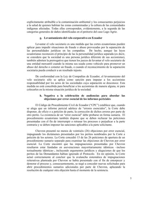 5
explícitamente atribuible a la contaminación ambiental y los consecuentes perjuicios
a la salud de quienes habitan las zonas contaminadas y la cultura de las comunidades
indígenas afectadas. Todas ellas corresponden, evidentemente, a la segunda de las
categorías generales de daños identificadas en el petitorio del caso Lago Agrio.
g. Levantamiento del velo corporativo en Ecuador
Levantar el velo societario es una medida que las cortes ecuatorianas pueden
aplicar para impedir situaciones de fraude o abuso provocadas por la separación de
las personalidades jurídicas en las compañías. De hecho, aunque las leyes
ecuatorianas reconocen el principio de las la personalidad jurídica separada (es decir,
se considera que la sociedad es una persona jurídica diferente de sus accionistas),
también admiten la prerrogativa que tienen los jueces de levantar el velo societario de
una entidad mercantil cuando la misma sea usada como vehículo para promover un
abuso del derecho o cometer un fraude, o cuando el reconocimiento de la separación
societaria pueda conducir a un resultado injusto.
De conformidad con la Ley de Compañías de Ecuador, el levantamiento del
velo societario sólo se aplica como sanción para imputar a los accionistas
responsabilidad por los actos de las sociedades cuya separación se desconoce. Esta
medida no está concebida para beneficiar a los accionistas de manera alguna, ni para
colocarlos en la misma situación jurídica de la sociedad.
h. Negativa a la celebración de audiencias para abordar las
objeciones por error esencial de los informes periciales
El Código de Procedimiento Civil de Ecuador (“CPC”) establece que, cuando
se alega que un informe pericial adolece de “errores esenciales”, la Corte debe
disponer, de oficio o a petición de parte, la corrección de dichos errores por parte de
otro perito. La existencia de un “error esencial” debe probarse en forma sumaria. El
procedimiento ecuatoriano también dispone que se deben rechazar las peticiones
presentadas con el fin de interrumpir o retrasar los procesos o perjudicar a la parte
contraria y se deben imponer las sanciones aplicables a la parte solicitante.
Chevron presentó no menos de veintiséis (26) objeciones por error esencial,
impugnando los dictámenes presentados por los peritos nombrados por la Corte a
petición de los actores. La Corte concedió 13 de las 26 peticiones de apertura de un
procedimiento sumario separado para examinar las objeciones de Chevron por error
esencial. La Corte encontró que las impugnaciones presentadas por Chevron
resultaron estar fundadas en aseveraciones mayoritariamente idénticas –incluso
textualmente idénticas–, incluyendo argumentos jurídicos y alegaciones de que los
peritos de las Demandantes habían ignorado el Protocolo. En mi opinión, la Corte
actuó correctamente al concluir que la avalancha sistemática de impugnaciones
reiterativas planteada por Chevron se había presentado con el fin de entorpecer y
demorar el proceso y, consecuentemente, se negó a conceder nuevas solicitudes para
abrir procedimientos sumarios adicionales por parte de Chevron, aplazando la
resolución de cualquier otra objeción hasta el momento de la sentencia.
 