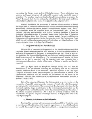 4
surrounding the Cabrera report and the Calmbacher report. These submissions were
untimely and largely comprised of inadmissible evidence under applicable rules of
procedure. The appellate panel was therefore barred from considering as evidence the
“fraud” documents that Chevron unilaterally submitted to the lower court, and those
submitted post-Judgment in the course of its appeal from the Judgment below.
However, Ecuadorian law provides for at least two effective remedies to address
the alleged fraud or comparable violations of due process and other constitutional rights by
way of (i) the cassation appeal to the National Court of Justice (“National Court”), and (ii)
the extraordinary action for protection before the Constitutional Court. In fact, the
National Court can, and presumably will, review Chevron’s allegations of fraud and
procedural misconduct pursuant to its powers under Article 3 of the Law of Cassation.
Should the National Court deny Chevron’s cassation appeal, Chevron would have an
opportunity to file an extraordinary action for protection before the Constitutional Court,
which can and would conduct an examination of, and redress any alleged violation of due
process during the course of the Lago Agrio litigation.
f. Alleged Award of Extra Petita Damages
The principle of congruence in Ecuador does in fact mandate that there must be a
correlation between a judgment and the relief requested in the corresponding complaint as
well as the defenses raised in the answer to such complaint (the litis). There is, however,
no requirement that the complaint identify the specific form of reparation that the judgment
should order to remedy the alleged harm. The complaint must only specify “the thing,
quantity or act that is requested,” and the judgment must order reparation that is
commensurate and consistent with the subject matter of the case in question and the relief
requested.
The Lago Agrio action was brought for damages arising, inter alia, from the
deterioration to the environment, including the biodiversity with all its constituent
elements, and to the health of its inhabitants. The relief requested in the Lago Agrio
Complaint is classified in two general categories: (i) “The elimination or removal of the
contaminating substances that still threaten the environment and the health of the
inhabitants”, and (ii) “The remediation of the environmental harm caused, pursuant to
Section 43 of the [EMA].”
Each of the categories of damages that Claimants refer to as extra petita, i.e., the
construction of a potable water system, the treatment of people who suffer from cancer,
and a program for reconstruction of the community, is directly related to the harm that the
complaint explicitly alleges as attributable to the environmental contamination and the
resulting harm to the health of those who inhabit the contaminated areas and the culture of
the affected indigenous communities. All of them are evidently comprised within the
second of the two general categories of damages identified in the prayer for relief of the
Lago Agrio complaint.
g. Piercing of the Corporate Veil in Ecuador
Piercing of the corporate veil is a measure generally available to Ecuadorian courts
to prevent cases of fraud or abuse of the corporate separateness. In fact, while Ecuadorian
law upholds the principle of separate legal personalities (i.e., a corporation is treated as a
 