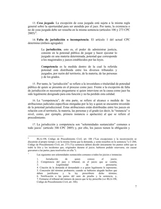 7
13. Cosa juzgada. La excepción de cosa juzgada está sujeta a la misma regla
general sobre la oportunidad para ser atendida por el juez. Por tanto, la existencia o
no de cosa juzgada debe ser resuelta en la misma sentencia (artículos 106 y 273 CPC
2005) 6
.
14. Falta de jurisdicción o incompetencia. El artículo 1 del actual CPC
determina (énfasis agregado):
La jurisdicción, esto es, el poder de administrar justicia,
consiste en la potestad pública de juzgar y hacer ejecutar lo
juzgado en una materia determinada, potestad que corresponde
a los magistrados y jueces establecidos por las leyes.
Competencia es la medida dentro de la cual la referida
potestad está distribuida entre los diversos tribunales y
juzgados, por razón del territorio, de la materia, de las personas
y de los grados.
15. Por tanto, la “jurisdicción” se refiere a la investidura o titularidad de potesdad
pública de quien se presenta en el proceso como juez. Frente a la excepción de falta
de jurisdicción es necesario preguntarse si quien interviene en la causa como juez ha
sido legalmente designado para esta función y no ha perdido esta calidad.
16. La “competencia”, de otra parte, se refiere al alcance o medida de las
atribuciones judiciales específicas otorgadas por la ley a quien se encuentra investido
de la potestad jurisdiccional. Estas atribuciones están distribuidas entre los jueces en
relación con el territorio, la materia, las personas y el grado (es decir, la “instancia” o
nivel, como, por ejemplo, primera instancia o apelación) al que se refiere el
procedimiento.
17. La jurisdicción y competencia son “solemnidades sustanciales” comunes a
todo juicio7
(artículo 346 CPC 2005) y, por ello, los jueces tienen la obligación y
6
RLA-198, Código de Procedimiento Civil, art. 106 (“Las excepciones y la reconvención se
discutirán al propio tiempo y en la misma forma que la demanda, y serán resueltos en la sentencia.”); C-260,
Código de Procedimiento Civil, art. 273 (“La sentencia deberá decidir únicamente los puntos sobre que se
trabó la litis y los incidentes que, originados durante el juicio, hubieren podido reservarse, sin causar
gravamen a las partes, para resolverlos en ella.”).
7
Las siguientes son solemnidades sustanciales comunes a todos los juicios e instancias:
1. Jurisdicción de quien conoce el juicio;
2. Competencia del juez o tribunal, en el juicio que se ventila;
3. Legitimidad de personería;
4. Citación de la demanda al demandado o a quien legalmente le represente;
5. Concesión del término probatorio, cuando se hubieren alegado hechos que
deben justificarse y la ley prescribiere dicho término;
6. Notificación a las partes del auto de prueba y la sentencia; y,
7. Formarse el tribunal del número de jueces que la ley prescribe (ver RLA-198,
Código de Procedimiento Civil, art. 346).
 