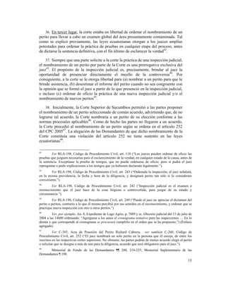 15
36. En tercer lugar, la corte estaba en libertad de ordenar el nombramiento de un
perito para llevar a cabo un examen global del área presuntamente contaminada. Tal
como se explicó previamente, las leyes ecuatorianas otorgan a los jueces amplias
potestades para ordenar la práctica de pruebas en cualquier etapa del proceso, antes
de dictarse la sentencia definitiva, con el fin último de esclarecer la verdad42
.
37. Siempre que una parte solicite a la corte la práctica de una inspección judicial,
el nombramiento de un perito por parte de la Corte es una prerrogativa exclusiva del
juez43
. El propósito de la inspección judicial es, precisamente, brindar al juez la
oportunidad de presenciar directamente el meollo de la controversia44
. Por
consiguiente, a la corte se le otorga libertad para (a) nombrar a un perito para que le
brinde asistencia, (b) desestimar el informe del perito cuando no sea congruente con
la opinión que se formó el juez a partir de lo que presenció en la inspección judicial,
e incluso (c) ordenar de oficio la práctica de una nueva inspección judicial y/o el
nombramiento de nuevos peritos45
.
38. Inicialmente, la Corte Superior de Sucumbíos permitió a las partes proponer
el nombramiento de un perito seleccionado de común acuerdo, advirtiendo que, de no
lograrse tal acuerdo, la Corte nombraría a un perito de su elección conforme a las
normas procesales aplicables46
. Como de hecho las partes no llegaron a un acuerdo,
la Corte procedió al nombramiento de un perito según se ordena en el artículo 252
del CPC 200547
. La alegación de las Demandantes de que dicho nombramiento de la
Corte constituía una violación del artículo 252 no tiene sustento en las leyes
ecuatorianas48
.
42
Ver RLA-198, Código de Procedimiento Civil, art. 118 (“Los jueces pueden ordenar de oficio las
pruebas que juzguen necesarias para el esclarecimiento de la verdad, en cualquier estado de la causa, antes de
la sentencia. Exceptúase la prueba de testigos, que no puede ordenarse de oficio; pero si podrá el juez
repreguntar o pedir explicaciones a los testigos que ya hubiesen declarado legalmente.”).
43
Ver RLA-198, Código de Procedimiento Civil, art. 243 (“Ordenada la inspección, el juez señalará,
en la misma providencia, la fecha y hora de la diligencia, y designará perito tan sólo si lo considerare
conveniente.”).
44
Ver RLA-198, Código de Procedimiento Civil, art. 242 (“Inspección judicial es el examen o
reconocimiento que el juez hace de la cosa litigiosa o controvertida, para juzgar de su estado y
circunstancia.”).
45
Ver RLA-198, Código de Procedimiento Civil, art. 249 (“Puede el juez no apreciar el dictamen del
perito o peritos, contrario a lo que él mismo percibió por sus sentidos en el reconocimiento, y ordenar que se
practique nueva inspección con otro u otros peritos.”)
46
Ver, por ejemplo, An. 8, Expediente de Lago Agrio, p. 7889 y ss. (Decreto judicial del 15 de julio de
2004 a las 14h00 ordenando: “Agréguese a los autos el cronograma tentativo para las inspecciones … En lo
demás y que corresponde al cronograma se procurará cumplirlo en el orden que se ha propuesto.”) (Énfasis
agregado)
47
Ver C-385, Acta de Posesión del Perito Richard Cabrera; ver también C-260, Código de
Procedimiento Civil, art. 252 (“El juez nombrará un solo perito en la persona que él escoja, de entre los
inscritos en las respectivas cortes superiores. No obstante, las partes podrán de mutuo acuerdo elegir el perito
o solicitar que se designe a más de uno para la diligencia, acuerdo que será obligatorio para el juez.”).
48
Memorial de Fondo de las Demandantes ¶¶ 204, 214-225; Memorial Suplementario de las
Demandantes ¶ 198.
 