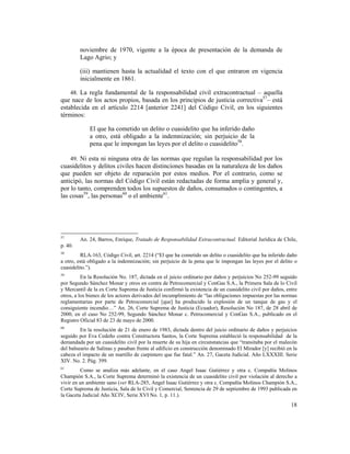 18
noviembre de 1970, vigente a la época de presentación de la demanda de
Lago Agrio; y
(iii) mantienen hasta la actualidad el texto con el que entraron en vigencia
inicialmente en 1861.
48. La regla fundamental de la responsabilidad civil extracontractual – aquella
que nace de los actos propios, basada en los principios de justicia correctiva57
– está
establecida en el artículo 2214 [anterior 2241] del Código Civil, en los siguientes
términos:
El que ha cometido un delito o cuasidelito que ha inferido daño
a otro, está obligado a la indemnización; sin perjuicio de la
pena que le impongan las leyes por el delito o cuasidelito58
.
49. Ni esta ni ninguna otra de las normas que regulan la responsabilidad por los
cuasidelitos y delitos civiles hacen distinciones basadas en la naturaleza de los daños
que pueden ser objeto de reparación por estos medios. Por el contrario, como se
anticipó, las normas del Código Civil están redactadas de forma amplia y general y,
por lo tanto, comprenden todos los supuestos de daños, consumados o contingentes, a
las cosas59
, las personas60
o el ambiente61
.
57
An. 24, Barros, Enrique, Tratado de Responsabilidad Extracontractual. Editorial Jurídica de Chile,
p. 40.
58
RLA-163, Código Civil, art. 2214 (“El que ha cometido un delito o cuasidelito que ha inferido daño
a otro, está obligado a la indemnización; sin perjuicio de la pena que le impongan las leyes por el delito o
cuasidelito.”).
59
En la Resolución No. 187, dictada en el juicio ordinario por daños y perjuicios No 252-99 seguido
por Segundo Sánchez Monar y otros en contra de Petrocomercial y ConGas S.A., la Primera Sala de lo Civil
y Mercantil de la ex Corte Suprema de Justicia confirmó la existencia de un cuasidelito civil por daños, entre
otros, a los bienes de los actores derivados del incumplimiento de “las obligaciones impuestas por las normas
reglamentarias por parte de Petrocomercial [que] ha producido la explosión de un tanque de gas y el
consiguiente incendio…” An. 26, Corte Suprema de Justicia (Ecuador), Resolución No 187, de 28 abril de
2000, en el caso No 252-99, Segundo Sánchez Monar c. Petrocomercial y ConGas S.A., publicado en el
Registro Oficial 83 de 23 de mayo de 2000.
60
En la resolución de 21 de enero de 1983, dictada dentro del juicio ordinario de daños y perjuicios
seguido por Eva Cedeño contra Constructora Santos, la Corte Suprema estableció la responsabilidad de la
demandada por un cuasidelito civil por la muerte de su hija en circunstancias que “transitaba por el malecón
del balneario de Salinas y pasaban frente al edificio en construcción denominado El Mirador [y] recibió en la
cabeza el impacto de un martillo de carpintero que fue fatal.” An. 27, Gaceta Judicial. Año LXXXIII. Serie
XIV. No. 2. Pág. 399.
61
Como se analiza más adelante, en el caso Angel Isaac Gutiérrez y otra c. Compañía Molinos
Champión S.A., la Corte Suprema determinó la existencia de un cuasidelito civil por violación al derecho a
vivir en un ambiente sano (ver RLA-285, Angel Isaac Gutiérrez y otra c. Compañía Molinos Champión S.A.,
Corte Suprema de Justicia, Sala de lo Civil y Comercial, Sentencia de 29 de septiembre de 1993 publicada en
la Gaceta Judicial Año XCIV, Serie XVI No. 1, p. 11.).
 