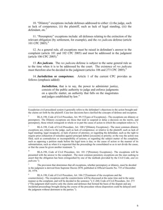 6
10. “Dilatory” exceptions include defenses addressed to either: (i) the judge, such
as lack of competence, (ii) the plaintiff, such as lack of legal standing, (iii) the
defendant, etc.3
11. “Peremptory” exceptions include: all defenses relating to the extinction of the
relevant obligation (by settlement, for example), and the res judicata defense (article
101 CPC 2005).4
12. As a general rule, all exceptions must be raised in defendant’s answer to the
complaint (article 101 and 102 CPC 2005) and must be addressed in the judgment
(article 106 CPC 2005).5
13. Res judicata. The res judicata defense is subject to the same general rule as
to the time when it is to be addressed by the court. The existence of res judicata
must therefore also be decided in the judgment (articles 106 and 273 CPC 2005).6
14. Jurisdiction or competence. Article 1 of the current CPC provides as
follows (emphasis added):
Jurisdiction, that is to say, the power to administer justice,
consists of the public authority to judge and enforce judgments
on a specific matter, an authority that falls on the magistrates
and judges established by law.”
Ecuadorian civil procedural system it generally refers to the defendant’s objections to the action brought and
the claims set forth by the plaintiff. Case-law decisions have clarified the concepts of defense and exception.
2
RLA-198, Code of Civil Procedure, Art. 99 (“[Types of Exceptions].- The exceptions are dilatory or
peremptory. The Dilatory exceptions are those that tend to suspend or delay a decision on the merits, and
peremptory, those which extinguish in whole or in part the cause of action to which the complaint refers to.”)
3
RLA-198, Code of Civil Procedure, Art. 100 (“[Dilatory Exceptions].- The most common dilatory
exceptions are, relative to the judge, such as lack of competence; or relative to the plaintiff, such as lack of
legal standing, legal incapacity, or lack of power of attorney; or regarding the defendant, such as the right to
require prior exhaustion of remedies against principal debtor [excusión] or priority; or the way the action was
filed, such as contradiction or incompatibility of actions; or regarding the subject matter of the complaint,
such as opposing a petition made before the legal term is due; or the cause of action or the manner of its
substantiation, such as when it is requested that the proceedings be consolidated so as to not divide the cause,
or that the cause be given another treatment. ”).
4
RLA-198, Code of Civil Procedure, Art. 101 (“[Perentory Exceptions].- The exceptions will be
presented with the answer to the complaint . The most common perentory exceptions are the ones seeking to
assert that the obligation has been extinguished by one of the methods provided by the Civil Code, and res
judicata.”).
5
The provision that determines that all exceptions, whether peremptory or dilatory, must be decided
in the judgment is derived from Supreme Decree 2070, published in Official Gazette No. 735 of December
20, 1978.
6
RLA-198, Code of Civil Procedure, Art. 106 (“[Treatment of the exceptions and the
counterclaims].- The exceptions and the counterclaims will be discussed at the same time and in the same
manner as the complaint, and will be decided in the sentence.”); C-260, Code of Civil Procedure, Art. 273
(“The judgment shall resolve only the claims and defenses that formed the basis of the dispute and any
incidental proceedings brought during the course of the procedure whose disposition could be delayed until
the judgment without detriment to the parties.”).
 