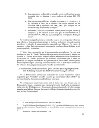 28
b. Los documentos no han sido practicados previa notificación a la parte
contraria, esto es, Aguinda y otros, conforme al artículo 119 CPC
2005.
c. Los instrumentos públicos y privados otorgados en el extranjero, y la
ley aplicable a éstos, no se ajustan a las reglas previstas en los
Artículos 188 y siguientes del CPC 2005, que incluyen las de
autenticación y prueba de ley extranjera86
.
d. Finalmente, todos los documentos fueron producidos por terceros y
dirigidos a y por terceros, lo que hace que, de conformidad con el
artículo 199 CPC 2005, no se puedan apreciar como prueba de ningún
modo87
.
76. Con total independencia de su contenido –que no nos corresponde valorar en
este informe–, vistas estas circunstancias, la Corte de apelaciones no podía siquiera
considerar el cúmulo de documentación presentado por Chevron. Por tanto, al
negarse a evaluar dichos documentos como prueba en el expediente, la Corte actuó
con apego a la ley ecuatoriana.
77. Ahora bien, suponiendo que la documentación aportada por Chevron para
justificar su tesis de “fraude” hubiera sido una prueba constitucional y legalmente
actuada, la Corte de Apelaciones, tampoco hubiera podido considerar legítimamente
la alegación de “fraude” presentada por Chevron, precisamente por el modo de
plantearla. En ningún caso la Corte de Apelación en un juicio verbal sumario, puede
tener competencia para conocer y resolver el asunto si no es parte de los méritos de
los autos (es decir, alegaciones y prueba rendidas oportunamente).
El ordenamiento jurídico ecuatoriano ofrece remedios eficaces para plantear la
tesis de fraude y violación del debido proceso invocada por Chevron
78. Las Demandantes afirman que en Ecuador no existen mecanismos locales
disponibles para “remediar” el daño concreto que manifiestan haber sufrido88
. La
aseveración de las Demandantes es legalmente incorrecta.
79. La legislación ecuatoriana cuenta con al menos dos vías eficaces que las
Demandantes tienen a su alcance para plantear el presunto fraude y las consiguientes
violaciones del debido proceso y de otros derechos constitucionales: (i) el recurso de
casación ante la Corte Suprema Nacional, y (ii) la acción extraordinaria de protección
ante la Corte Constitucional.
86
RLA-198, Código de Procedimiento Civil 2005, arts. 188-190.
87
RLA-198, Código de Procedimiento Civil, art. 199 (“Las cartas dirigidas a terceros, o por terceros,
aunque en ellas se mencione alguna obligación, no serán admitidas para su reconocimiento, ni servirán de
prueba.”)
88
Memorial de Fondo de las Demandantes ¶ 248.
 