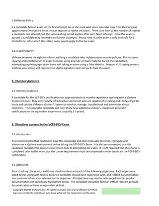Copyright ©2014 VMware, Inc. All rights reserved. Use of any VMware Certified
logo is restricted to individuals who have achieved the respective certification.
5
1.10 Retake Policy
If a candidate fails an exam on the first attempt, he or she must wait seven calendar days from their original
appointment time before he or she can register to retake the exam. There is no limit to the number of retakes
a candidate can attempt, but the same waiting period applies after each failed attempt. Once the exam is
passed, a candidate may not make any further attempts. Please note that the exam is only available for a
limited time, after which the retake policy would apply to the live exam.
1.11 Exam Security
VMware reserves the right to refuse certifying a candidate who violates exam security policies. This includes
copying and redistribution of exam material, using any type of study material during the exam itself,
attempting to photograph exam items and taking an exam using a false identity. Pearson VUE testing centers
will take your photo and capture your digital signature upon arrival to take the exam.
2. Intended Audience
2.1 Intended Audience
A candidate for the VCP-DCV certification has approximately six months experience working with a vSphere
implementation. They are typically infrastructure personnel who are capable of installing and configuring ESXi
hosts and can use VMware vCenter™ Server to monitor, manage, troubleshoot and administer virtual
machines. The successful candidate will most likely have additional industry-recognized general IT
certifications or the equivalent experience (typically 2-5 years).
3. Objectives covered in the VCP5-DCV Exam
3.1 Introduction
It is recommended that candidates have the knowledge and skills necessary to install, configure and
administer a vSphere environment before taking the VCP5-DCV Exam. It is also recommended that the
candidate complete the course requirement prior to attempting the exam. It is not required that the course is
completed prior to the exam, but the course requirement must be completed in order to obtain the VCP5-DCV
certification.
3.2 Objectives
Prior to taking this exam, candidates should understand each of the following objectives. Each objective is
listed below; along with related tools the candidate should have experience with, and related documentation
that contains information relevant to the objective. All objectives may also be referenced in other product
documentation not specifically highlighted below. The candidate should be familiar with all relevant product
documentation or have an equivalent skillset.
 