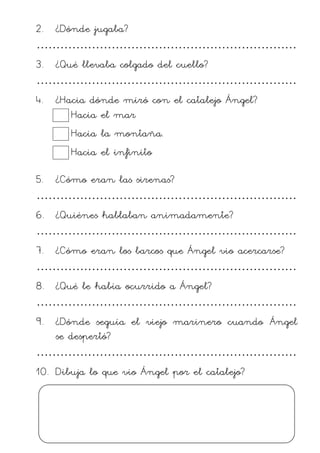 2. ¿Dónde jugaba?
…………………………………………………………
3. ¿Qué llevaba colgado del cuello?
…………………………………………………………
4. ¿Hacia dónde miró con el catalejo Ángel?
Hacia el mar
Hacia la montaña.
Hacia el infinito
5. ¿Cómo eran las sirenas?
…………………………………………………………
6. ¿Quiénes hablaban animadamente?
…………………………………………………………
7. ¿Cómo eran los barcos que Ángel vio acercarse?
…………………………………………………………
8. ¿Qué le había ocurrido a Ángel?
…………………………………………………………
9. ¿Dónde seguía el viejo marinero cuando Ángel
se despertó?
…………………………………………………………
10. Dibuja lo que vio Ángel por el catalejo?
 