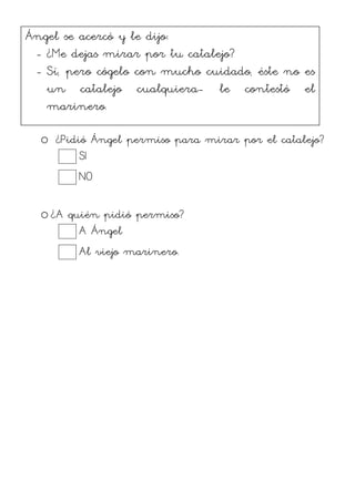 o ¿Pidió Ángel permiso para mirar por el catalejo?
SI
NO
o ¿A quién pidió permiso?
A Ángel
Al viejo marinero.
Ángel se acercó y le dijo:
- ¿Me dejas mirar por tu catalejo?
- Sí, pero cógelo con mucho cuidado, éste no es
un catalejo cualquiera- le contestó el
marinero.
 