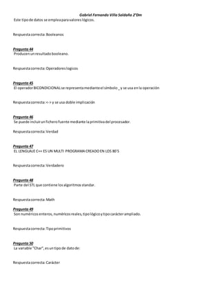 Gabriel Fernando Villa Saldaña 2°Dm
Este tipode datos se empleaparavaloreslógicos.
Respuestacorrecta:Booleanos
Pregunta 44
Producenunresultadobooleano.
Respuestacorrecta:Operadoreslogicos
Pregunta 45
El operadorBICONDICIONALse representamedianteel símbolo_y se usa enla operación
Respuestacorrecta:<-> y se usa doble implicación
Pregunta 46
Se puede incluirunficherofuente mediante laprimitivadel procesador.
Respuestacorrecta:Verdad
Pregunta 47
EL LENGUAJE C++ ES UN MULTI PROGRAMA CREADOEN LOS 80´S
Respuestacorrecta:Verdadero
Pregunta 48
Parte del STL que contiene losalgoritmosstandar.
Respuestacorrecta:Math
Pregunta 49
Son numéricosenteros,numéricosreales,tipológicoytipocarácterampliado.
Respuestacorrecta:Tipoprimitivos
Pregunta 50
La variable "Char",esuntipo de datode:
Respuestacorrecta:Carácter
 