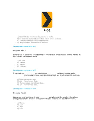 A) El sentido del tránsito es el que indica la flecha.
 B) Se aproxima a una reducción de la vía en ambos sentidos.
 C) Está circulando por una curva horizontal.
 D) Ninguna de las alternativas es correcta.
La respuesta correcta es la C
Pregunta Nro 21
Siempre que no exista una señal de límite de velocidad, en zonas urbanas el límite máximo de
velocidad en vías expresas es de:
 A) 60 km/h
 B) 70km/h.
 C) 80km/h.
 D) 100km/h.
La respuesta correcta es la C
El uso de la luz ___________ es obligatorio en __________ , debiendo cambiar por luz
____________ momentos previos al cruce con otro vehículo que circule en sentido contrario.
 A) Baja - carreteras - alta.
 B) Alta - vías urbanas - baja.
 C) Rompenieblas - carreteras - baja.
 D) Alta - carretereras - baja.
La respuesta correcta es la D
Pregunta Nro 23
Las marcas en el pavimento de color __________ complementan las señales informativas,
como por ejemplo las zonas de estacionamiento para personas con movilidad reducida.
 A) Blanco.
 B) Azul.
 C) Rojo.
 D) Gris.
 