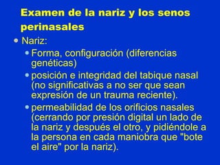 Examen de la nariz y los senos perinasales Nariz:  Forma, configuración (diferencias genéticas)  posición e integridad del tabique nasal (no significativas a no ser que sean expresión de un trauma reciente). permeabilidad de los orificios nasales (cerrando por presión digital un lado de la nariz y después el otro, y pidiéndole a la persona en cada maniobra que &quot;bote el aire&quot; por la nariz). 