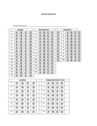 HOJA DE RESPUESTAS
Nombre del alumno:___________________________________________________
ESPAÑOL MATEMÁTICAS GEOGRAFÍA
1
Ⓐ Ⓑ Ⓒ Ⓓ 1
Ⓐ Ⓑ Ⓒ Ⓓ Ⓓ 1
Ⓐ Ⓑ Ⓒ Ⓓ
2
Ⓐ Ⓑ Ⓒ Ⓓ 2
Ⓐ Ⓑ Ⓒ Ⓓ Ⓓ 2
Ⓐ Ⓑ Ⓒ Ⓓ
3
Ⓐ Ⓑ Ⓒ Ⓓ 3
Ⓐ Ⓑ Ⓒ Ⓓ Ⓓ 3
Ⓐ Ⓑ Ⓒ Ⓓ
4
Ⓐ Ⓑ Ⓒ Ⓓ 4
Ⓐ Ⓑ Ⓒ Ⓓ Ⓓ 4
Ⓐ Ⓑ Ⓒ Ⓓ
5
Ⓐ Ⓑ Ⓒ Ⓓ 5
Ⓐ Ⓑ Ⓒ Ⓓ Ⓓ 5
Ⓐ Ⓑ Ⓒ Ⓓ
6
Ⓐ Ⓑ Ⓒ Ⓓ 6
Ⓐ Ⓑ Ⓒ Ⓓ Ⓓ 6
Ⓐ Ⓑ Ⓒ Ⓓ
7
Ⓐ Ⓑ Ⓒ Ⓓ 7
Ⓐ Ⓑ Ⓒ Ⓓ Ⓓ 7
Ⓐ Ⓑ Ⓒ Ⓓ
8
Ⓐ Ⓑ Ⓒ Ⓓ 8
Ⓐ Ⓑ Ⓒ Ⓓ Ⓓ 8
Ⓐ Ⓑ Ⓒ Ⓓ
9
Ⓐ Ⓑ Ⓒ Ⓓ 9
Ⓐ Ⓑ Ⓒ Ⓓ Ⓓ 9
Ⓐ Ⓑ Ⓒ Ⓓ
10
Ⓐ Ⓑ Ⓒ Ⓓ 10
Ⓐ Ⓑ Ⓒ Ⓓ Ⓓ 10
Ⓐ Ⓑ Ⓒ Ⓓ
11
Ⓐ Ⓑ Ⓒ Ⓓ 11
Ⓐ Ⓑ Ⓒ Ⓓ
12
Ⓐ Ⓑ Ⓒ Ⓓ 12
Ⓐ Ⓑ Ⓒ Ⓓ
13
Ⓐ Ⓑ Ⓒ Ⓓ 13
Ⓐ Ⓑ Ⓒ Ⓓ
14
Ⓐ Ⓑ Ⓒ Ⓓ 14
Ⓐ Ⓑ Ⓒ Ⓓ
15
Ⓐ Ⓑ Ⓒ Ⓓ
HISTORIA FORMACIÓN CÍVICA Y ÉTICA
1
Ⓐ Ⓑ Ⓒ Ⓓ 1
Ⓐ Ⓑ Ⓒ Ⓓ
2
Ⓐ Ⓑ Ⓒ Ⓓ 2
Ⓐ Ⓑ Ⓒ Ⓓ
3
Ⓐ Ⓑ Ⓒ Ⓓ 3
Ⓐ Ⓑ Ⓒ Ⓓ
4
Ⓐ Ⓑ Ⓒ Ⓓ 4
Ⓐ Ⓑ Ⓒ Ⓓ
5
Ⓐ Ⓑ Ⓒ Ⓓ 5
Ⓐ Ⓑ Ⓒ Ⓓ
6
Ⓐ Ⓑ Ⓒ Ⓓ 6
Ⓐ Ⓑ Ⓒ Ⓓ
7
Ⓐ Ⓑ Ⓒ Ⓓ 7
Ⓐ Ⓑ Ⓒ Ⓓ
8
Ⓐ Ⓑ Ⓒ Ⓓ 8
Ⓐ Ⓑ Ⓒ Ⓓ
 