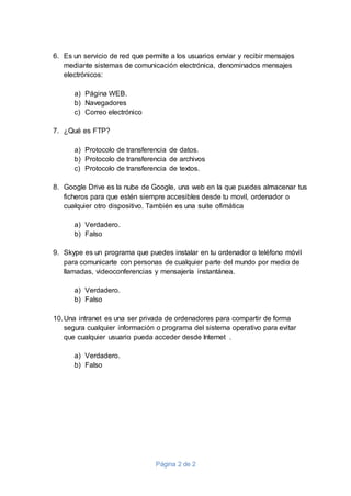 Página 2 de 2
6. Es un servicio de red que permite a los usuarios enviar y recibir mensajes
mediante sistemas de comunicación electrónica, denominados mensajes
electrónicos:
a) Página WEB.
b) Navegadores
c) Correo electrónico
7. ¿Qué es FTP?
a) Protocolo de transferencia de datos.
b) Protocolo de transferencia de archivos
c) Protocolo de transferencia de textos.
8. Google Drive es la nube de Google, una web en la que puedes almacenar tus
ficheros para que estén siempre accesibles desde tu movil, ordenador o
cualquier otro dispositivo. También es una suite ofimática
a) Verdadero.
b) Falso
9. Skype es un programa que puedes instalar en tu ordenador o teléfono móvil
para comunicarte con personas de cualquier parte del mundo por medio de
llamadas, videoconferencias y mensajería instantánea.
a) Verdadero.
b) Falso
10.Una intranet es una ser privada de ordenadores para compartir de forma
segura cualquier información o programa del sistema operativo para evitar
que cualquier usuario pueda acceder desde Internet .
a) Verdadero.
b) Falso
 