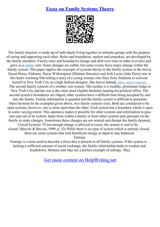 Essay on Family Systems Theory
The family structure is made up of individuals living together in intimate groups with the purpose
of caring and supporting each other. Rules and boundaries, spoken and unspoken, are developed by
the family members. Family rules and boundaries change and shift over time in order to evolve and
grow as a family unit. Some changes are subtle, but some events force major change within the
family system. This paper applies the concepts of systems theory to the family system in the movie
Sweet Home Alabama. Reese Witherspoon (Melanie Smooter) and Josh Lucas (Jake Perry) star in
this heart–warming film telling a story of a young woman who flees from Alabama to reinvent
herself in New York City as a high fashion designer. She leaves behind...show more content...
The second family consists of a mother–son system. The mother is a wealthy, prominent Judge in
New York City and her son is the cities most eligible bachelor running for political office. The
second system's boundaries are ridged; other systems have a difficult time being accepted by and
into the family. Family information is guarded and the family system is difficult to penetrate.
Open Systems In the examples given above, two family systems exist. Both are considered to be
open systems, however, one is more open than the other. Each system has a boundary which is open
to some varying extent. This openness makes it possible for other systems and information to pass
into and out of its system. Input from within a family or from other systems puts pressure on the
family to make changes. Sometimes these changes are not wanted and disrupt the family dynamic.
Closed Systems "If not enough change is allowed to occur, the system is said to be
closed."(Becvar & Becvar, 1999, p. 23) While there is no type of system which is entirely closed,
there are some systems that lack beneficial energy or input to stay balanced.
Entropy
Entropy is a term used to describe a force that is present in all family systems. If the system is
lacking a sufficient amount of social exchange, the family relationship tends to weaken and
breakdown. Melanie and Jake are a perfect example of entropy. They
Get more content on HelpWriting.net
 