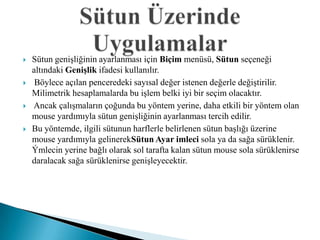    Sütun genişliğinin ayarlanması için Biçim menüsü, Sütun seçeneği
    altındaki Genişlik ifadesi kullanılır.
    Böylece açılan penceredeki sayısal değer istenen değerle değiştirilir.
    Milimetrik hesaplamalarda bu işlem belki iyi bir seçim olacaktır.
   Ancak çalışmaların çoğunda bu yöntem yerine, daha etkili bir yöntem olan
    mouse yardımıyla sütun genişliğinin ayarlanması tercih edilir.
   Bu yöntemde, ilgili sütunun harflerle belirlenen sütun başlığı üzerine
    mouse yardımıyla gelinerekSütun Ayar imleci sola ya da sağa sürüklenir.
    Ýmlecin yerine bağlı olarak sol tarafta kalan sütun mouse sola sürüklenirse
    daralacak sağa sürüklenirse genişleyecektir.
 