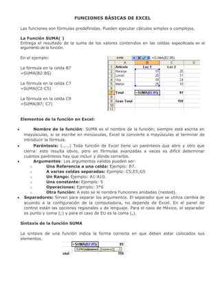 FUNCIONES BÁSICAS DE EXCEL
Las funciones son fórmulas predefinidas. Pueden ejecutar cálculos simples o complejos.
La Función SUMA( )
Entrega el resultado de la suma de los valores contenidos en las celdas especificada en el
argumento de la función.
En el ejemplo:
La fórmula en la celda B7
=SUMA(B2:B5)
La fórmula en la celda C7
=SUMA(C2:C5)
La fórmula en la celda C9
=SUMA(B7; C7)
Elementos de la función en Excel:
• Nombre de la función: SUMA es el nombre de la función; siempre está escrita en
mayúsculas, si se escribe en minúsculas, Excel la convierte a mayúsculas al terminar de
introducir la fórmula.
• Paréntesis: (.....) Toda función de Excel tiene un paréntesis que abre y otro que
cierra: esto resulta obvio, pero en fórmulas avanzadas a veces es difícil determinar
cuántos paréntesis hay que incluir y dónde cerrarlos.
• Argumentos: Los argumentos validos pueden ser:
o Una Referencia a una celda: Ejemplo: B7.
o A varias celdas separadas: Ejemplo: C5;E5;G5
o Un Rango: Ejemplo: A1:A10.
o Una constante: Ejemplo: 5
o Operaciones: Ejemplo: 3*6
o Otra función: A esto se le nombra Funciones anidadas (nested).
• Separadores: Sirven para separar los argumentos. El separador que se utiliza cambia de
acuerdo a la configuración de la computadora, no depende de Excel. En el panel de
control están las opciones regionales y de lenguaje. Para el caso de México, el separador
es punto y coma (;) y para el caso de EU es la coma (,).
Sintaxis de la función SUMA
La sintaxis de una función indica la forma correcta en que deben estar colocados sus
elementos.
 