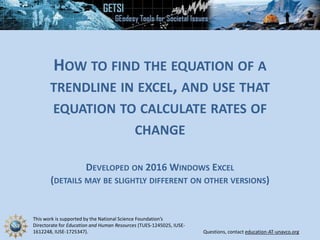 This work is supported by the National Science Foundation’s
Directorate for Education and Human Resources (TUES-1245025, IUSE-
1612248, IUSE-1725347). Questions, contact education-AT-unavco.org
HOW TO FIND THE EQUATION OF A
TRENDLINE IN EXCEL, AND USE THAT
EQUATION TO CALCULATE RATES OF
CHANGE
DEVELOPED ON 2016 WINDOWS EXCEL
(DETAILS MAY BE SLIGHTLY DIFFERENT ON OTHER VERSIONS)
 