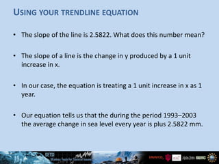USING YOUR TRENDLINE EQUATION
• The slope of the line is 2.5822. What does this number mean?
• The slope of a line is the change in y produced by a 1 unit
increase in x.
• In our case, the equation is treating a 1 unit increase in x as 1
year.
• Our equation tells us that the during the period 1993–2003
the average change in sea level every year is plus 2.5822 mm.
 
