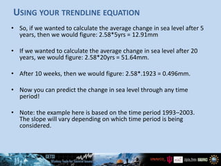 USING YOUR TRENDLINE EQUATION
• So, if we wanted to calculate the average change in sea level after 5
years, then we would figure: 2.58*5yrs = 12.91mm
• If we wanted to calculate the average change in sea level after 20
years, we would figure: 2.58*20yrs = 51.64mm.
• After 10 weeks, then we would figure: 2.58*.1923 = 0.496mm.
• Now you can predict the change in sea level through any time
period!
• Note: the example here is based on the time period 1993–2003.
The slope will vary depending on which time period is being
considered.
 