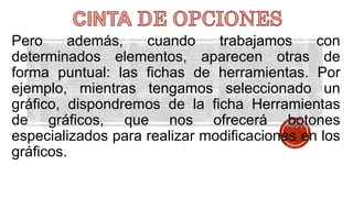 Pero además, cuando trabajamos con 
determinados elementos, aparecen otras de 
forma puntual: las fichas de herramientas. Por 
ejemplo, mientras tengamos seleccionado un 
gráfico, dispondremos de la ficha Herramientas 
de gráficos, que nos ofrecerá botones 
especializados para realizar modificaciones en los 
gráficos. 
 