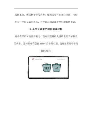 的侧重点，所需例子等等内容，根据需要写在备注里面，可以


作为一个简易版的讲义，方便自己阅读或者交付给其他讲者。


       3.备注可以帮忙制作阅读材料


听者在课后可能需要复习，没有到现场的人没准也想了解相关


的内容，这时候带有备注的 PPT 会非常有用。我这里有两个非常


            好的例子:
 