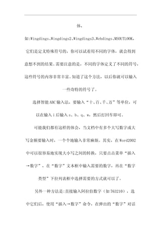 体，


如:Wingdings、Wingdings2、Wingdings3、Webdings、MSOUTLOOK，


它们是定义特殊符号的，你可以试着用不同的字体，就会得到


意想不到的结果。需要注意的是，不同的字体定义了不同的符号，


这些符号的内容非常丰富。知道了这个方法，以后你就可以输入


                 一些奇特的符号了。


   选择智能 ABC 输入法，要输入“十、 千、
                      百、 万”等单位，可


     以在输入 i 后输入 s、b、q、w，然后打回车即可。


    可能我们都有这样的体会，当文档中有多个大写数字或大


写金额要输入时，一个个地输入非常麻烦。其实，在 Word2002


中可以很容易地实现大小写之间的转换，只要点击菜单“插入


→数字”，在“数字”文本框中输入需要的数字，再在“数字


      类型”下拉列表框中选择需要的方式就可以了。


    另外一种方法是:直接输入阿拉伯数字（如 763210），选


中它们后，使用“插入→数字”命令，在弹出的“数字”对话
 