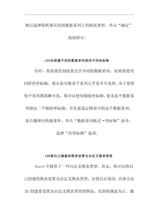 然后选择你所要应用到数据系列上的图表类型，单击“确定”


           按钮即可。




    .105对度量不同的数据系列使用不同坐标轴


  有时，你需要绘制度量完全不同的数据系列，如果你使用


同样的坐标轴，那么很可能某个系列几乎是不可见的。为了使得


每个系列都清晰可见，你可以使用辅助坐标轴。要为某个数据系


列指定一个辅助坐标轴，首先要选定图表中的这个数据系列，


按右键弹出快捷莱单，单击“数据系列格式→坐标轴”命令，


        选择“次坐标轴”选项。




    .106将自己满意的图表设置为自定义图表类型


  Excel 中提供了一些自定义图表类型。其实，你可以将自


己创建的图表设置为自定义图表类型，以便以后使用。具体方法


为:创建要设置为自定义图表类型的图表，直到你满意为止。激
 